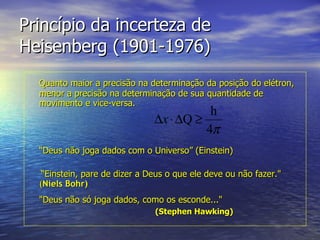 Princípio da incerteza de Heisenberg (1901-1976) Quanto maior a precisão na determinação da posição do elétron, menor a precisão na determinação de sua quantidade de movimento e vice-versa. “ Deus não joga dados com o Universo” (Einstein)  “ Einstein, pare de dizer a Deus o que ele deve ou não fazer."   ( Niels Bohr)   "Deus não só joga dados, como os esconde..."   ( Stephen Hawking)   