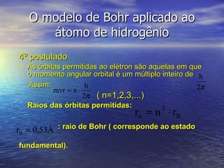 O modelo de Bohr aplicado ao átomo de hidrogênio 4º postulado As órbitas permitidas ao elétron são aquelas em que o momento angular orbital é um múltiplo inteiro de Assim:   ( n=1,2,3,...) Raios das órbitas permitidas:  : raio de Bohr ( corresponde ao estado  fundamental). 