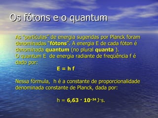 Os fótons e o quantum As “partículas” de energia sugeridas por Planck foram denominadas “ fótons ”. A energia E de cada fóton é denominada  quantum  (no plural  quanta  ). O quantum E  de energia radiante de freqüência f é dado por:  E = h f Nessa fórmula,  h é a constante de proporcionalidade denominada constante de Planck, dada por:  h =  6,63 · 10 –34  J·s. 
