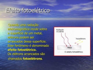 Efeito fotoelétrico Quando uma radiação  eletromagnética incide sobre  a superfície de um metal,  elétrons podem ser  arrancados dessa superfície.  Esse fenômeno é denominado  efeito fotoelétrico.  Os elétrons arrancados são  chamados  fotoelétrons . 