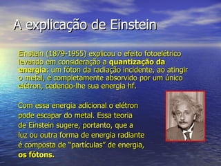 A explicação de Einstein Einstein (1879-1955) explicou o efeito fotoelétrico levando em consideração a  quantização da energia : um fóton da radiação incidente, ao atingir o metal, é completamente absorvido por um único elétron, cedendo-lhe sua energia hf.  Com essa energia adicional o elétron  pode escapar do metal. Essa teoria  de Einstein sugere, portanto, que a  luz ou outra forma de energia radiante  é composta de “partículas” de energia,  os fótons. 