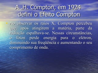 A .H. Compton, em 1924  defini o Efeito Compton Ao observar os raios X, Compton percebeu que, após atingirem a matéria, parte da radiação espalhava-se. Nessas circunstâncias, o fóton perde energia para o elétron, diminuindo sua freqüência e aumentando o seu comprimento de onda.  