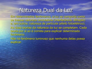 Natureza Dual da Luz Em determinados fenômenos, a luz se comporta como se tivesse natureza ondulatória (interferência, difração) e, em outros, natureza de partícula (efeito fotoelétrico). As duas teorias da natureza da luz se completam. Cada teoria por si só é correta para explicar determinado fenômeno.  Não há fenômeno luminoso que nenhuma delas possa explicar. 