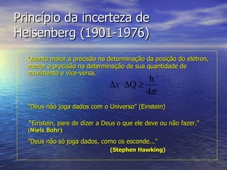 Princípio da incerteza de Heisenberg (1901-1976) Quanto maior a precisão na determinação da posição do elétron, menor a precisão na determinação de sua quantidade de movimento e vice-versa. “ Deus não joga dados com o Universo” (Einstein)  “ Einstein, pare de dizer a Deus o que ele deve ou não fazer."   ( Niels Bohr)   "Deus não só joga dados, como os esconde..."   ( Stephen Hawking)   