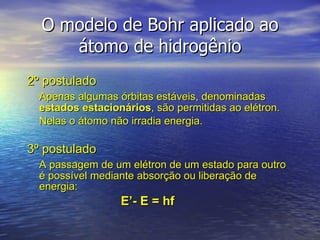 O modelo de Bohr aplicado ao átomo de hidrogênio 2º postulado Apenas algumas órbitas estáveis, denominadas  estados estacionários ,   são permitidas ao elétron.  Nelas o átomo não irradia energia. 3º postulado A passagem de um elétron de um estado para outro é possível mediante absorção ou liberação de energia: E’- E = hf 