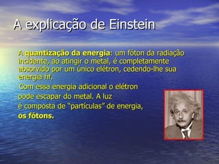 A explicação de Einstein A  quantização da energia : um fóton da radiação incidente, ao atingir o metal, é completamente absorvido por um único elétron, cedendo-lhe sua energia hf.  Com essa energia adicional o elétron  pode escapar do metal. A luz é composta de “partículas” de energia,  os fótons. 