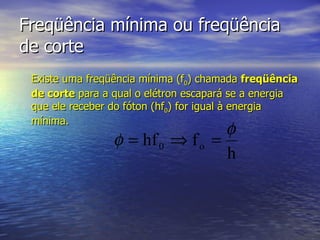Freqüência mínima ou freqüência de corte Existe uma freqüência mínima (f 0 ) chamada  freqüência de corte  para a qual o elétron escapará se a energia que ele receber do fóton (hf 0 ) for igual à energia mínima. 