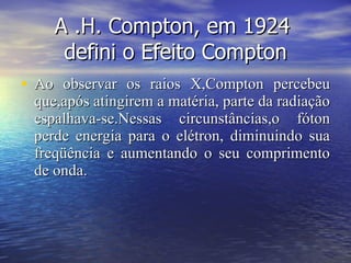 A .H. Compton, em 1924  defini o Efeito Compton Ao observar os raios X,Compton percebeu que,após atingirem a matéria, parte da radiação espalhava-se.Nessas circunstâncias,o fóton perde energia para o elétron, diminuindo sua freqüência e aumentando o seu comprimento de onda.  