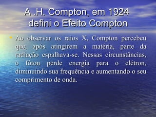 A .H. Compton, em 1924
     defini o Efeito Compton
• Ao observar os raios X, Compton percebeu
 que, após atingirem a matéria, parte da
 radiação espalhava-se. Nessas circunstâncias,
 o fóton perde energia para o elétron,
 diminuindo sua frequência e aumentando o seu
 comprimento de onda.
 