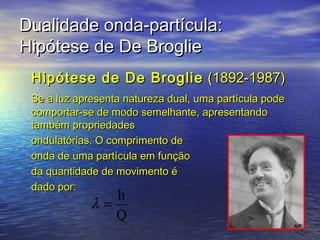 Dualidade onda-partícula:
Hipótese de De Broglie
 Hipótese de De Broglie (1892-1987)
 Se a luz apresenta natureza dual, uma partícula pode
 comportar-se de modo semelhante, apresentando
 também propriedades
 ondulatórias. O comprimento de
 onda de uma partícula em função
 da quantidade de movimento é
 dado por:
                h
             λ=
                Q
 