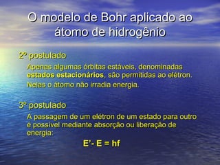 O modelo de Bohr aplicado ao
      átomo de hidrogênio
2º postulado
  Apenas algumas órbitas estáveis, denominadas
  estados estacionários, são permitidas ao elétron.
  Nelas o átomo não irradia energia.

3º postulado
  A passagem de um elétron de um estado para outro
  é possível mediante absorção ou liberação de
  energia:
                  E’- E = hf
 