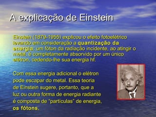 A explicação de Einstein
Einstein (1879-1955) explicou o efeito fotoelétrico
levando em consideração a quantização da
energia : um fóton da radiação incidente, ao atingir o
metal, é completamente absorvido por um único
elétron, cedendo-lhe sua energia hf.

Com essa energia adicional o elétron
pode escapar do metal. Essa teoria
de Einstein sugere, portanto, que a
luz ou outra forma de energia radiante
é composta de “partículas” de energia,
os fótons.
 