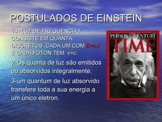 POSTULADOS DE EINSTEIN
1-A LUZ DE FREQUENCIA f
CONSISTE EM QUANTA
DISCRETOS ,CADA UM COM E=h.f
E CADA FÓTON TEM v=c.
2-Os quanta de luz são emitidos
ou absorvidos integralmente.
3-um quantum de luz absorvido
transfere toda a sua energia a
um único eletron.
 