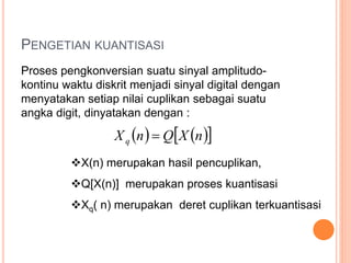 PENGETIAN KUANTISASI
Proses pengkonversian suatu sinyal amplitudo-
kontinu waktu diskrit menjadi sinyal digital dengan
menyatakan setiap nilai cuplikan sebagai suatu
angka digit, dinyatakan dengan :
    nXQnXq 
X(n) merupakan hasil pencuplikan,
Q[X(n)] merupakan proses kuantisasi
Xq( n) merupakan deret cuplikan terkuantisasi
 