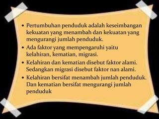  Pertumbuhan penduduk adalah keseimbangan
  kekuatan yang menambah dan kekuatan yang
  mengurangi jumlah penduduk.
 Ada faktor yang mempengaruhi yaitu
  kelahiran, kematian, migrasi.
 Kelahiran dan kematian disebut faktor alami.
  Sedangkan migrasi disebut faktor nan alami.
 Kelahiran bersifat menambah jumlah penduduk.
  Dan kematian bersifat mengurangi jumlah
  penduduk
 