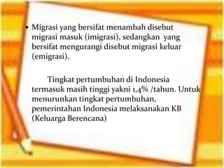  Migrasi yang bersifat menambah disebut
 migrasi masuk (imigrasi), sedangkan yang
 bersifat mengurangi disebut migrasi keluar
 (emigrasi).

     Tingkat pertumbuhan di Indonesia
 termasuk masih tinggi yakni 1,4% /tahun. Untuk
 menurunkan tingkat pertumbuhan,
 pemerintahan Indonesia melaksanakan KB
 (Keluarga Berencana)
 