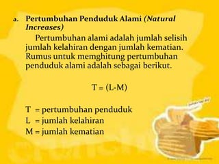 a.   Pertumbuhan Penduduk Alami (Natural
     Increases)
       Pertumbuhan alami adalah jumlah selisih
     jumlah kelahiran dengan jumlah kematian.
     Rumus untuk memghitung pertumbuhan
     penduduk alami adalah sebagai berikut.

                     T = (L-M)

     T = pertumbuhan penduduk
     L = jumlah kelahiran
     M = jumlah kematian
 