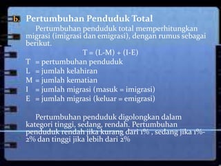 b. Pertumbuhan Penduduk Total
      Pertumbuhan penduduk total memperhitungkan
   migrasi (imigrasi dan emigrasi), dengan rumus sebagai
   berikut.
                     T = (L-M) + (I-E)
   T = pertumbuhan penduduk
   L = jumlah kelahiran
   M = jumlah kematian
   I = jumlah migrasi (masuk = imigrasi)
   E = jumlah migrasi (keluar = emigrasi)

      Pertumbuhan penduduk digolongkan dalam
   kategori tinggi, sedang, rendah. Pertumbuhan
   penduduk rendah jika kurang dari 1% , sedang jika 1%-
   2% dan tinggi jika lebih dari 2%
 