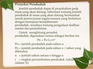 c.   Proyeksi Penduduk
        Jumlah penduduk dapat di proyeksikan pada
     masa yang akan datang. Informasi tentang jumlah
     penduduk di masa yang akan datang bermanfaat
     untuk perencanaan segala sesuatu yang berkaitan
     dengan kemajuan kesejahteraan
     penduduk, misalnya tentang pengadaan fasilitas
     umum dan pemukiman.
        Untuk menghitung proyeksi
     penduduk, digunakan rumus sebagai berikut ini.
                     Pn = Po (1+r)n
     Pn = jumlah penduduk pada tahun n
     Po = jumlah penduduk pada tahun 0 / tahun yang
     diketahui
     n = jumlah tahun antara 0 hingga n
     r = tingkat pertumbuhan penduduk /tahun
     (dalam %)
 