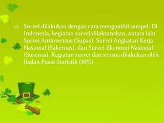 c)   Survei dilakukan dengan cara mengambil sampel. Di
     Indonesia, kegiatan survei dilaksanakan, antara lain
     Survei Antarsensus (Supas), Survei Angkatan Kerja
     Nasional (Sakernas), dan Survei Ekonomi Nasional
     (Susenas). Kegiatan survei dan sensus dilakukan oleh
     Badan Pusat Statistik (BPS).
 