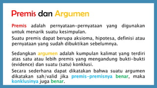 Premis dan Argumen
Premis adalah pernyataan-pernyataan yang digunakan
untuk menarik suatu kesimpulan.
Suatu premis dapat berupa aksioma, hipotesa, definisi atau
pernyataan yang sudah dibuktikan sebelumnya.
Sedangkan argumen adalah kumpulan kalimat yang terdiri
atas satu atau lebih premis yang mengandung bukti-bukti
(evidence) dan suatu (satu) konklusi.
Secara sederhana dapat dikatakan bahwa suatu argumen
dikatakan sah/valid jika premis-premisnya benar, maka
konklusinya juga benar.
 