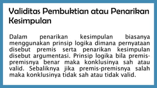 Validitas Pembuktian atau Penarikan
Kesimpulan
Dalam penarikan kesimpulan biasanya
menggunakan prinsip logika dimana pernyataan
disebut premis serta penarikan kesimpulan
disebut argumentasi. Prinsip logika bila premis-
premisnya benar maka konklusinya sah atau
valid. Sebaliknya jika premis-premisnya salah
maka konklusinya tidak sah atau tidak valid.
 