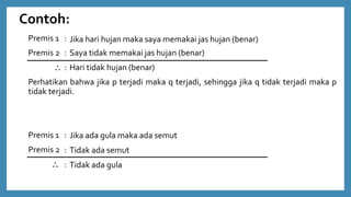 Contoh:
Premis 1 :
Premis 2 :
 :
Perhatikan bahwa jika p terjadi maka q terjadi, sehingga jika q tidak terjadi maka p
tidak terjadi.
Premis 1 :
Premis 2 :
 :
Jika hari hujan maka saya memakai jas hujan (benar)
Saya tidak memakai jas hujan (benar)
Hari tidak hujan (benar)
Jika ada gula maka ada semut
Tidak ada semut
Tidak ada gula
 