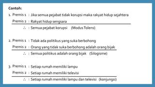 Contoh:
1. Premis 1 :
Premis 2 :
 :
2. Premis 1 :
Premis 2 :
 :
3. Premis 1 :
Premis 2 :
 :
Jika semua pejabat tidak korupsi maka rakyat hidup sejahtera
Rakyat hidup sengsara
Semua pejabat korupsi (ModusTolens)
Tidak ada politikus yang suka berbohong
Orang yang tidak suka berbohong adalah orang bijak
Semua politikus adalah orang bijak (Silogisme)
Setiap rumah memiliki lampu
Setiap rumah memiliki televisi
Setiap rumah memiliki lampu dan televisi (konjungsi)
 