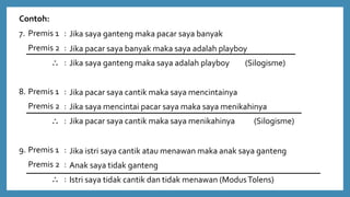 Contoh:
7. Premis 1 :
Premis 2 :
 :
8. Premis 1 :
Premis 2 :
 :
9. Premis 1 :
Premis 2 :
 :
Jika saya ganteng maka pacar saya banyak
Jika pacar saya banyak maka saya adalah playboy
Jika saya ganteng maka saya adalah playboy (Silogisme)
Jika pacar saya cantik maka saya mencintainya
Jika saya mencintai pacar saya maka saya menikahinya
Jika pacar saya cantik maka saya menikahinya (Silogisme)
Jika istri saya cantik atau menawan maka anak saya ganteng
Anak saya tidak ganteng
Istri saya tidak cantik dan tidak menawan (ModusTolens)
 