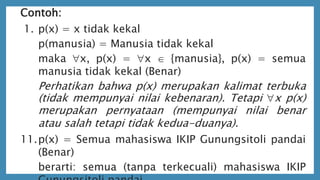 Contoh:
1. p(x) = x tidak kekal
p(manusia) = Manusia tidak kekal
maka x, p(x) = x  {manusia}, p(x) = semua
manusia tidak kekal (Benar)
Perhatikan bahwa p(x) merupakan kalimat terbuka
(tidak mempunyai nilai kebenaran). Tetapi x p(x)
merupakan pernyataan (mempunyai nilai benar
atau salah tetapi tidak kedua-duanya).
11.p(x) = Semua mahasiswa IKIP Gunungsitoli pandai
(Benar)
berarti: semua (tanpa terkecuali) mahasiswa IKIP
 