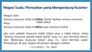 Negasi Suatu Pernyatan yang Mengandung Kuantor
Negasi dari:
Semua manusia tidak kekal =
Atau:
Semua manusia tidak kekal =
Jika p(x) adalah manusia tidak kekal atau x tidak kekal, maka
“Semua manusia adalah tidak kekal” atau x, p(x) bernilai benar,
dan “Beberapa manusia kekal” atau x, ~p(x) bernilai salah.
Pernyataan di atas dapat dituliskan dengan simbol:
~ [x p(x)]  x ~p(x)
Tidak benar bahwa semua manusia
tidak kekal
Beberapa manusia kekal
 