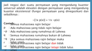 Jadi negasi dari suatu pernyataan yang mengandung kuantor
universal adalah ekivalen dengan pernyataan yang mengandung
kuantor eksistensial (fungsi pernyataan yang dinegasikan) dan
sebaliknya :
~[x p(x)]  x ~p(x)
Contoh:
p :
~p :
q :
~q :
r :
~r :
~r :
Semua mahasiswa rajin belajar
Ada mahasiswa yang tidak rajin belajar
Ada mahasiswa yang rumahnya di Lahewa
Semua mahasiswa rumahnya bukan di Lahewa
Jika semua mahasiswa rajin belajar maka
lulus ujianSemua mahasiswa rajin belajar dan tidak
lulus ujianSemua mahasiswa rajin belajar tetapi tidak lulus
ujian
 