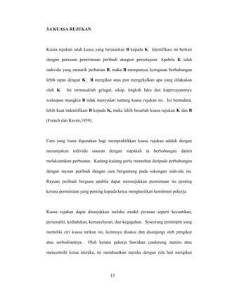 3.4 KUASA RUJUKAN
Kuasa rujukan ialah kuasa yang berasaskan B kepada K. Identifikasi ini berkait
dengan perasaan penerimaan peribadi ataupun persetujuan. Apabila K ialah
individu yang menarik perhatian B, maka B mempunyai keinginan berhubungan
lebih rapat dengan K. B mengikut atau pun mengekalkan apa yang dilakukan
oleh K. Ini termasuklah gelagat, sikap, tingkah laku dan kepercayaannya
walaupun mungkin B tidak menyedari tentang kuasa rujukan ini. Ini bermakna,
lebih kuat indentifikasi B kepada K, maka lebih besarlah kuasa rujukan K dan B
(French dan Raven,1959).
Cara yang biasa digunakan bagi mempraktikkan kuasa rujukan adalah dengan
menanyakan individu sasaran dengan siapakah ia berhubungan dalam
melaksanakan perbuatan. Kadang-kadang perlu memohan daripada perhubungan
dengan rayuan peribadi dengan cara bergantung pada sokongan individu itu.
Rayuan peribadi berguna apabila dapat menunjukkan permintaan itu penting
kerana permintaan yang penting kepada ketua menghasilkan komitmen pekerja.
Kuasa rujukan dapat ditunjukkan melalui model peranan seperti kecantikan,
personaliti, kedudukan, kemasyhuran, dan kegagahan. Seseorang pemimpin yang
memiliki ciri kuasa tarikan ini, lazimnya disukai dan disanjungi oleh pengikut
atau surbodinatnya. Oleh kerana pekerja bawahan cenderung meniru atau
mencontohi ketua mereka, ini membuatkan mereka dengan rela hati mengikut
13
 