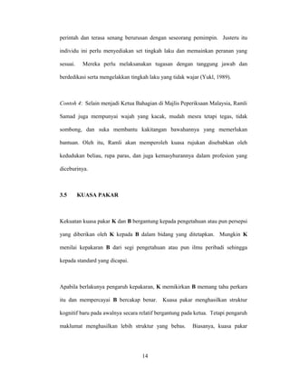 perintah dan terasa senang berurusan dengan seseorang pemimpin. Justeru itu
individu ini perlu menyediakan set tingkah laku dan memainkan peranan yang
sesuai. Mereka perlu melaksanakan tugasan dengan tanggung jawab dan
berdedikasi serta mengelakkan tingkah laku yang tidak wajar (Yukl, 1989).
Contoh 4: Selain menjadi Ketua Bahagian di Majlis Peperiksaan Malaysia, Ramli
Samad juga mempunyai wajah yang kacak, mudah mesra tetapi tegas, tidak
sombong, dan suka membantu kakitangan bawahannya yang memerlukan
bantuan. Oleh itu, Ramli akan memperoleh kuasa rujukan disebabkan oleh
kedudukan beliau, rupa paras, dan juga kemasyhurannya dalam profesion yang
diceburinya.
3.5 KUASA PAKAR
Kekuatan kuasa pakar K dan B bergantung kepada pengetahuan atau pun persepsi
yang diberikan oleh K kepada B dalam bidang yang ditetapkan. Mungkin K
menilai kepakaran B dari segi pengetahuan atau pun ilmu peribadi sehingga
kepada standard yang dicapai.
Apabila berlakunya pengaruh kepakaran, K memikirkan B memang tahu perkara
itu dan mempercayai B bercakap benar. Kuasa pakar menghasilkan struktur
kognitif baru pada awalnya secara relatif bergantung pada ketua. Tetapi pengaruh
maklumat menghasilkan lebih struktur yang bebas. Biasanya, kuasa pakar
14
 