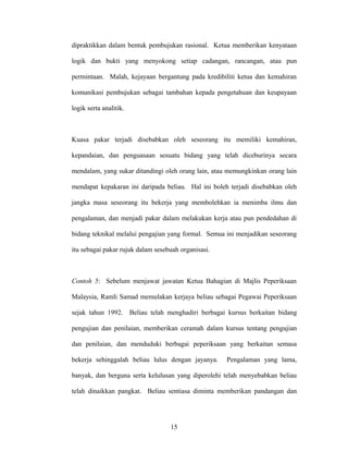 dipraktikkan dalam bentuk pembujukan rasional. Ketua memberikan kenyataan
logik dan bukti yang menyokong setiap cadangan, rancangan, atau pun
permintaan. Malah, kejayaan bergantung pada kredibiliti ketua dan kemahiran
komunikasi pembujukan sebagai tambahan kepada pengetahuan dan keupayaan
logik serta analitik.
Kuasa pakar terjadi disebabkan oleh seseorang itu memiliki kemahiran,
kepandaian, dan penguasaan sesuatu bidang yang telah diceburinya secara
mendalam, yang sukar ditandingi oleh orang lain, atau memungkinkan orang lain
mendapat kepakaran ini daripada beliau. Hal ini boleh terjadi disebabkan oleh
jangka masa seseorang itu bekerja yang membolehkan ia menimba ilmu dan
pengalaman, dan menjadi pakar dalam melakukan kerja atau pun pendedahan di
bidang teknikal melalui pengajian yang formal. Semua ini menjadikan seseorang
itu sebagai pakar rujuk dalam sesebuah organisasi.
Contoh 5: Sebelum menjawat jawatan Ketua Bahagian di Majlis Peperiksaan
Malaysia, Ramli Samad memulakan kerjaya beliau sebagai Pegawai Peperiksaan
sejak tahun 1992. Beliau telah menghadiri berbagai kursus berkaitan bidang
pengujian dan penilaian, memberikan ceramah dalam kursus tentang pengujian
dan penilaian, dan menduduki berbagai peperiksaan yang berkaitan semasa
bekerja sehinggalah beliau lulus dengan jayanya. Pengalaman yang lama,
banyak, dan berguna serta kelulusan yang diperolehi telah menyebabkan beliau
telah dinaikkan pangkat. Beliau sentiasa diminta memberikan pandangan dan
15
 