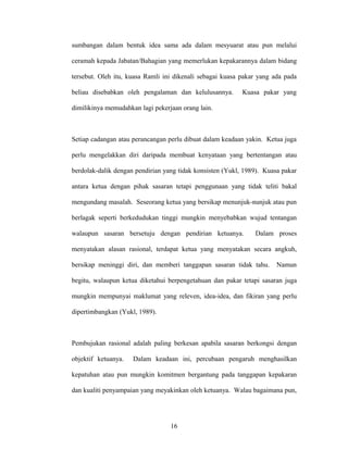 sumbangan dalam bentuk idea sama ada dalam mesyuarat atau pun melalui
ceramah kepada Jabatan/Bahagian yang memerlukan kepakarannya dalam bidang
tersebut. Oleh itu, kuasa Ramli ini dikenali sebagai kuasa pakar yang ada pada
beliau disebabkan oleh pengalaman dan kelulusannya. Kuasa pakar yang
dimilikinya memudahkan lagi pekerjaan orang lain.
Setiap cadangan atau perancangan perlu dibuat dalam keadaan yakin. Ketua juga
perlu mengelakkan diri daripada membuat kenyataan yang bertentangan atau
berdolak-dalik dengan pendirian yang tidak konsisten (Yukl, 1989). Kuasa pakar
antara ketua dengan pihak sasaran tetapi penggunaan yang tidak teliti bakal
mengundang masalah. Seseorang ketua yang bersikap menunjuk-nunjuk atau pun
berlagak seperti berkedudukan tinggi mungkin menyebabkan wujud tentangan
walaupun sasaran bersetuju dengan pendirian ketuanya. Dalam proses
menyatakan alasan rasional, terdapat ketua yang menyatakan secara angkuh,
bersikap meninggi diri, dan memberi tanggapan sasaran tidak tahu. Namun
begitu, walaupun ketua diketahui berpengetahuan dan pakar tetapi sasaran juga
mungkin mempunyai maklumat yang releven, idea-idea, dan fikiran yang perlu
dipertimbangkan (Yukl, 1989).
Pembujukan rasional adalah paling berkesan apabila sasaran berkongsi dengan
objektif ketuanya. Dalam keadaan ini, percubaan pengaruh menghasilkan
kepatuhan atau pun mungkin komitmen bergantung pada tanggapan kepakaran
dan kualiti penyampaian yang meyakinkan oleh ketuanya. Walau bagaimana pun,
16
 