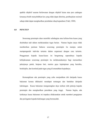 apabila objektif sasaran berlawanan dengan objektif ketua atau pun cadangan
ketuanya boleh menyebabkan kos yang tidak dapat diterima, pembujukan rasional
sahaja tidak dapat menghasilkan perubahan sikap kepatuhan (Yukl, 1989).
4.0 PENUTUP
Seseorang pemimpin akan memiliki sebahagian atau kelima-lima kuasa yang
disebutkan tadi dalam melaksanakan tugas harian. Namun begitu ianya tidak
memberikan jaminan bahawa seseorang pemimpin itu mampu untuk
mempengaruhi individu tertentu dalam organisasi dengan cara tertentu.
Penggunaan kepada kuasa-kuasa ini bergantung sepenuhnya kepada
kebijaksanaan seseorang pemimpin itu melaksanakannya bagi memastikan
pekerjanya patuh, berpuas hati, meniru gaya kepimpinan yang beretika,
berdisiplin, dan komited pada tugas yang di amanahkan kepadanya.
Kemungkinan ada pemimpin yang cuba menjauhkan diri daripada kuasa
hukuman kerana dikhuatiri mendapat tentangan dan bantahan daripada
kakitangan. Kuasa hukuman mengurangkan daya tarikan oleh pekerja kepada
pemimpin dan menghasilkan penolakan yang tinggi. Namun begitu, ada
ketikanya kuasa hukuman ini terpaksa dilaksanakan untuk memberi pengajaran
dan peringatan kepada kakitangan yang bermasalah.
17
 