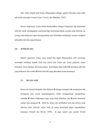 Dari sudut negatif pula kuasa dibayangkan sebagai ugutan kekuatan yang tidak
sah untuk mencapai sesuatu (Lane, Corwin, dan Manahan, 1967).
Secara ringkasnya, kuasa boleh dimaksudkan sebagai keupayaan dan kebolehan
individu untuk mendapatkan seseorang bagi menyempurnakan sesuatu yang individu itu
(orang yang berkuasa) ingin disempurnakan atau kebolehan melakukan sesuatu mengikut
kehendak individu yang berkuasa.
3.0 JENIS KUASA
Dalam organisasi, kuasa yang wujud dan dapat dilaksanakan oleh seseorang
pemimpin terbahagi kepada lima asas kuasa iaitu kuasa sah, kuasa ganjaran, kuasa
hukuman, kuasa rujukan, dan kuasa pakar. Keterangan bagi simbol K bermakna individu
yang berkuasa, dan simbol B ialah individu yang dikenakan kuasa keatasnya.
3.1 KUASA SAH
Kuasa sah berasal daripada nilai dalaman B dengan mengakui K mempunyai hak
kewajaran atau secara perundangannya boleh menggunakan pengaruhnya
terhadap B dalam lingkungan tugas yang telah diberikan, dan B perlu menerima
arahan atau pengaruh K. Oleh itu, kuasa sah melibatkan kod atau piawai yang
diterima oleh individu secara baik di mana pemimpin dapat menunjukkan
kuasanya (French dan Raven, 1959). Ia juga seperti satu autoriti formal
4
 