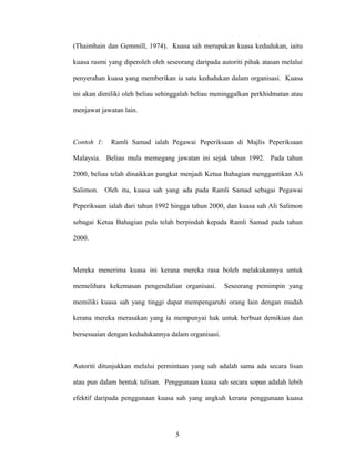 (Thaimhain dan Gemmill, 1974). Kuasa sah merupakan kuasa kedudukan, iaitu
kuasa rasmi yang diperoleh oleh seseorang daripada autoriti pihak atasan melalui
penyerahan kuasa yang memberikan ia satu kedudukan dalam organisasi. Kuasa
ini akan dimiliki oleh beliau sehinggalah beliau meninggalkan perkhidmatan atau
menjawat jawatan lain.
Contoh 1: Ramli Samad ialah Pegawai Peperiksaan di Majlis Peperiksaan
Malaysia. Beliau mula memegang jawatan ini sejak tahun 1992. Pada tahun
2000, beliau telah dinaikkan pangkat menjadi Ketua Bahagian menggantikan Ali
Salimon. Oleh itu, kuasa sah yang ada pada Ramli Samad sebagai Pegawai
Peperiksaan ialah dari tahun 1992 hingga tahun 2000, dan kuasa sah Ali Salimon
sebagai Ketua Bahagian pula telah berpindah kepada Ramli Samad pada tahun
2000.
Mereka menerima kuasa ini kerana mereka rasa boleh melakukannya untuk
memelihara kekemasan pengendalian organisasi. Seseorang pemimpin yang
memiliki kuasa sah yang tinggi dapat mempengaruhi orang lain dengan mudah
kerana mereka merasakan yang ia mempunyai hak untuk berbuat demikian dan
bersesuaian dengan kedudukannya dalam organisasi.
Autoriti ditunjukkan melalui permintaan yang sah adalah sama ada secara lisan
atau pun dalam bentuk tulisan. Penggunaan kuasa sah secara sopan adalah lebih
efektif daripada penggunaan kuasa sah yang angkuh kerana penggunaan kuasa
5
 