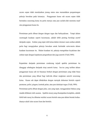 secara sopan tidak menekankan jurang status atau menandakan pergantungan
pekerja bawahan pada ketuanya. Penggunaan kuasa sah secara sopan tidak
bermakna seseorang ketua itu perlu merayu atau pun seolah-olah meminta maaf
atas penggunaan kuasa itu.
Permintaan perlu dibuat dengan dengan tegas dan berkeyakinan. Tetapi dalam
sesetengah keadaan seperti kecemasan, adalah lebih penting bersikap asertif
daripada sopan. Arahan yang tepat oleh ketua dalam intonasi suara arahan adalah
perlu bagi mengejutkan pekerja bawahan untuk bertindak serta-merta dalam
keadaan kecemasan itu. Dalam keadaan ini, pekerja mengaitkan keyakinan dan
arahan tepat dengan kepakaran pengetahuan dan juga autoriti (Yukl,1989).
Kepatuhan daripada permintaan cenderung terjadi apabila permintaan itu
dianggap sebahagian daripada skop autoriti ketua. Isu-isu yang terlibat dalam
penggunaan kuasa sah ini biasanya berkait dengan permintaan yang tidak biasa
dan permintaan yang dibuat bagi individu diluar rangkaian autoriti seseorang
ketua. Kuasa sah dapat dibuktikan dengan merujuk dokumen bertulis seperti
peraturan, polisi, piagam, kontrak pelan, atau pun deskripsi tugas (Yulk,1989).
Permintaan perlu dibuat dengan jelas, cara yang tepat, menggunakan bahasa yang
mudah difahami oleh sasaran. Apabila mesej yang disampaikan kompleks, adalah
lebih baik mesej itu dihantar melalui secara bertulis atau pun dalam bentuk kedua-
duanya sekali iaitu secara lisan dan bertulis.
6
 