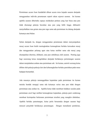 Permintaan secara lisan hendaklah dibuat secara terus kepada sasaran daripada
menggunakan individu perantaraan seperti rakan sejawat sasaran. Ini kerana
apabila sasaran diberitahu supaya melakukan perkara yang luar biasa atau pun
tidak disenangi pekerja bawahan atau pun yang lebih tinggi, dikhuatiri
menyebabkan rasa geram atau pun ragu sama ada permintaan itu datang daripada
ketuanya atau bukan.
Selain daripada itu, dengan menggunakan perantaraan dalam menyampaikan
mesej secara lisan boleh meningkatkan kemungkinan berlaku kerosakan mesej
dan menggunakan peluang agen atau ketua melihat sama ada mesej yang
disampaikan diterima, difahami, atau pun sebaliknya oleh sasaran. Penting juga
bagi seseorang ketua mengelakkan daripada berlakunya pertentangan sasaran
dalam menjalankan arahan atau permintaan sah. Ini kerana, autoriti seorang ketua
dilihat oleh pekerja-pekerja lain dan kebarangkalian berlaku penolakan pada masa
hadapan bertambah.
Ada masanya pekerja menangguhkan kepatuhan pada permintaan itu kerana
mereka hendak menguji sama ada ketuanya serius atau pun tidak dengan
permintaan atau arahan itu. Apabila ketua tidak membuat tindakan susulan pada
permintaan awal bagi melihat kemungkinan kepatuhan, pekerja pasti cenderung
membuat kesimpulan berkenaan permintaan tersebut yang mungkin diabaikan.
Apabila berlaku penentangan, ketua perlu bersemuka dengan sasaran bagi
mencari penyebab berlakunya penentangan. Dengan memahami pemikiran,
7
 