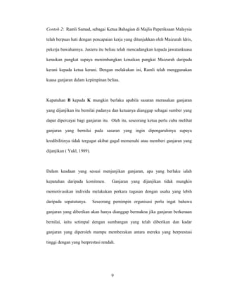 Contoh 2: Ramli Samad, sebagai Ketua Bahagian di Majlis Peperiksaan Malaysia
telah berpuas hati dengan pencapaian kerja yang ditunjukkan oleh Maizurah Idris,
pekerja bawahannya. Justeru itu beliau telah mencadangkan kepada jawatankuasa
kenaikan pangkat supaya menimbangkan kenaikan pangkat Maizurah daripada
kerani kepada ketua kerani. Dengan melakukan ini, Ramli telah menggunakan
kuasa ganjaran dalam kepimpinan beliau.
Kepatuhan B kepada K mungkin berlaku apabila sasaran merasakan ganjaran
yang dijanjikan itu bernilai padanya dan ketuanya dianggap sebagai sumber yang
dapat dipercayai bagi ganjaran itu. Oleh itu, seseorang ketua perlu cuba melihat
ganjaran yang bernilai pada sasaran yang ingin dipengaruhinya supaya
kredibilitinya tidak tergugat akibat gagal memenuhi atau memberi ganjaran yang
dijanjikan ( Yukl, 1989).
Dalam keadaan yang sesuai menjanjikan ganjaran, apa yang berlaku ialah
kepatuhan daripada komitmen. Ganjaran yang dijanjikan tidak mungkin
memotivasikan individu melakukan perkara tugasan dengan usaha yang lebih
daripada sepatutunya. Seseorang pemimpin organisasi perlu ingat bahawa
ganjaran yang diberikan akan hanya dianggap bermakna jika ganjaran berkenaan
bernilai, iaitu setimpal dengan sumbangan yang telah diberikan dan kadar
ganjaran yang diperoleh mampu membezakan antara mereka yang berprestasi
tinggi dengan yang berprestasi rendah.
9
 