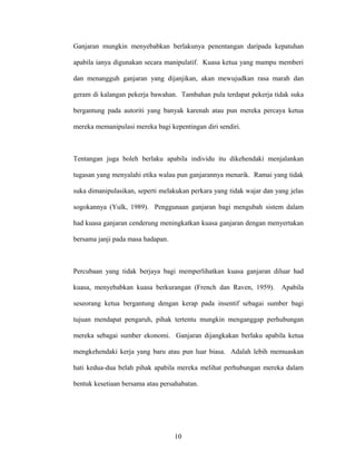 Ganjaran mungkin menyebabkan berlakunya penentangan daripada kepatuhan
apabila ianya digunakan secara manipulatif. Kuasa ketua yang mampu memberi
dan menangguh ganjaran yang dijanjikan, akan mewujudkan rasa marah dan
geram di kalangan pekerja bawahan. Tambahan pula terdapat pekerja tidak suka
bergantung pada autoriti yang banyak karenah atau pun mereka percaya ketua
mereka memanipulasi mereka bagi kepentingan diri sendiri.
Tentangan juga boleh berlaku apabila individu itu dikehendaki menjalankan
tugasan yang menyalahi etika walau pun ganjarannya menarik. Ramai yang tidak
suka dimanipulasikan, seperti melakukan perkara yang tidak wajar dan yang jelas
sogokannya (Yulk, 1989). Penggunaan ganjaran bagi mengubah sistem dalam
had kuasa ganjaran cenderung meningkatkan kuasa ganjaran dengan menyertakan
bersama janji pada masa hadapan.
Percubaan yang tidak berjaya bagi memperlihatkan kuasa ganjaran diluar had
kuasa, menyebabkan kuasa berkurangan (French dan Raven, 1959). Apabila
seseorang ketua bergantung dengan kerap pada insentif sebagai sumber bagi
tujuan mendapat pengaruh, pihak tertentu mungkin menganggap perhubungan
mereka sebagai sumber ekonomi. Ganjaran dijangkakan berlaku apabila ketua
mengkehendaki kerja yang baru atau pun luar biasa. Adalah lebih memuaskan
hati kedua-dua belah pihak apabila mereka melihat perhubungan mereka dalam
bentuk kesetiaan bersama atau persahabatan.
10
 