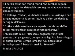 14 Ketika Yesus dan murid-murid-Nya kembali kepada
orang banyak itu, datanglah seorang mendapatkan Yesus
dan menyembah,
15 katanya: "Tuhan, kasihanilah anakku. Ia sakit ayan dan
sangat menderita. Ia sering jatuh ke dalam api dan juga
sering ke dalam air.
16 Aku sudah membawanya kepada murid-murid-Mu,
tetapi mereka tidak dapat menyembuhkannya."
17Maka kata Yesus: "Hai kamu angkatan yang tidak
percaya dan yang sesat, berapa lama lagi Aku harus tinggal
di antara kamu? Berapa lama lagi Aku harus sabar
terhadap kamu? Bawalah anak itu ke mari!“
Matius 17: 14-21
 