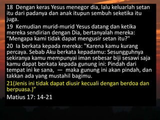18 Dengan keras Yesus menegor dia, lalu keluarlah setan
itu dari padanya dan anak itupun sembuh seketika itu
juga.
19 Kemudian murid-murid Yesus datang dan ketika
mereka sendirian dengan Dia, bertanyalah mereka:
"Mengapa kami tidak dapat mengusir setan itu?"
20 Ia berkata kepada mereka: "Karena kamu kurang
percaya. Sebab Aku berkata kepadamu: Sesungguhnya
sekiranya kamu mempunyai iman sebesar biji sesawi saja
kamu dapat berkata kepada gunung ini: Pindah dari
tempat ini ke sana, — maka gunung ini akan pindah, dan
takkan ada yang mustahil bagimu.
21(Jenis ini tidak dapat diusir kecuali dengan berdoa dan
berpuasa.)”
Matius 17: 14-21
 