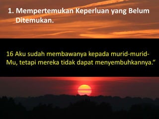 1. Mempertemukan Keperluan yang Belum
Ditemukan.
16 Aku sudah membawanya kepada murid-murid-
Mu, tetapi mereka tidak dapat menyembuhkannya.“
 