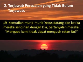 2. Terjawab Persoalan yang Tidak Belum
Terjawab.
19 Kemudian murid-murid Yesus datang dan ketika
mereka sendirian dengan Dia, bertanyalah mereka:
"Mengapa kami tidak dapat mengusir setan itu?"
 