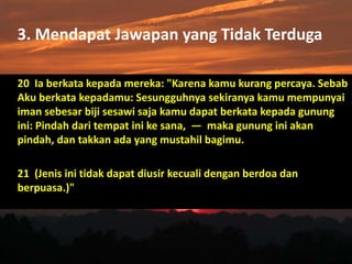 3. Mendapat Jawapan yang Tidak Terduga
20 Ia berkata kepada mereka: "Karena kamu kurang percaya. Sebab
Aku berkata kepadamu: Sesungguhnya sekiranya kamu mempunyai
iman sebesar biji sesawi saja kamu dapat berkata kepada gunung
ini: Pindah dari tempat ini ke sana, — maka gunung ini akan
pindah, dan takkan ada yang mustahil bagimu.
21 (Jenis ini tidak dapat diusir kecuali dengan berdoa dan
berpuasa.)"
 