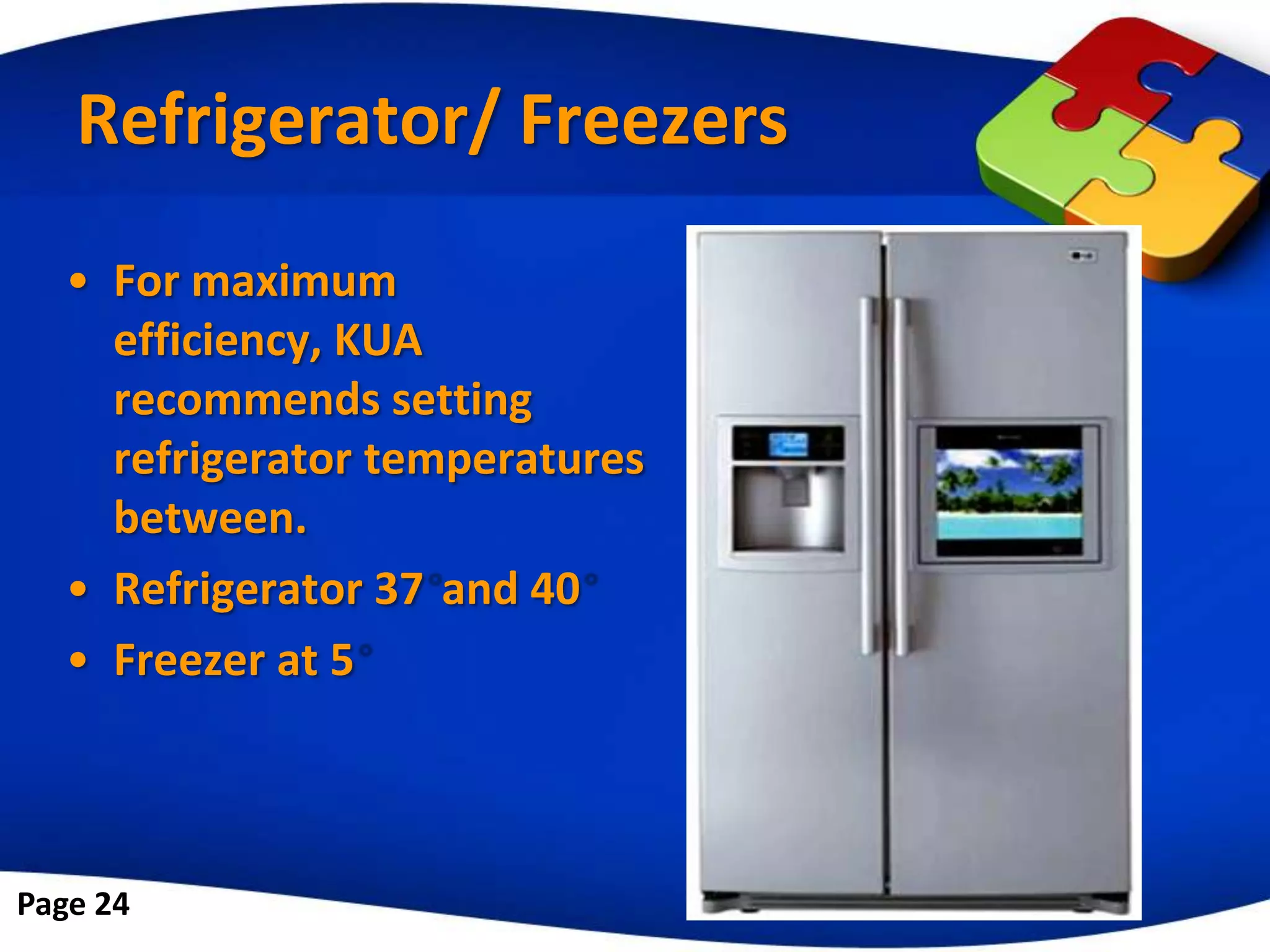 Refrigerator/ Freezers
   • For maximum
     efficiency, KUA
     recommends setting
     refrigerator temperatures
     between.
   • Refrigerator 37 and 40
   • Freezer at 5



Page 24
 