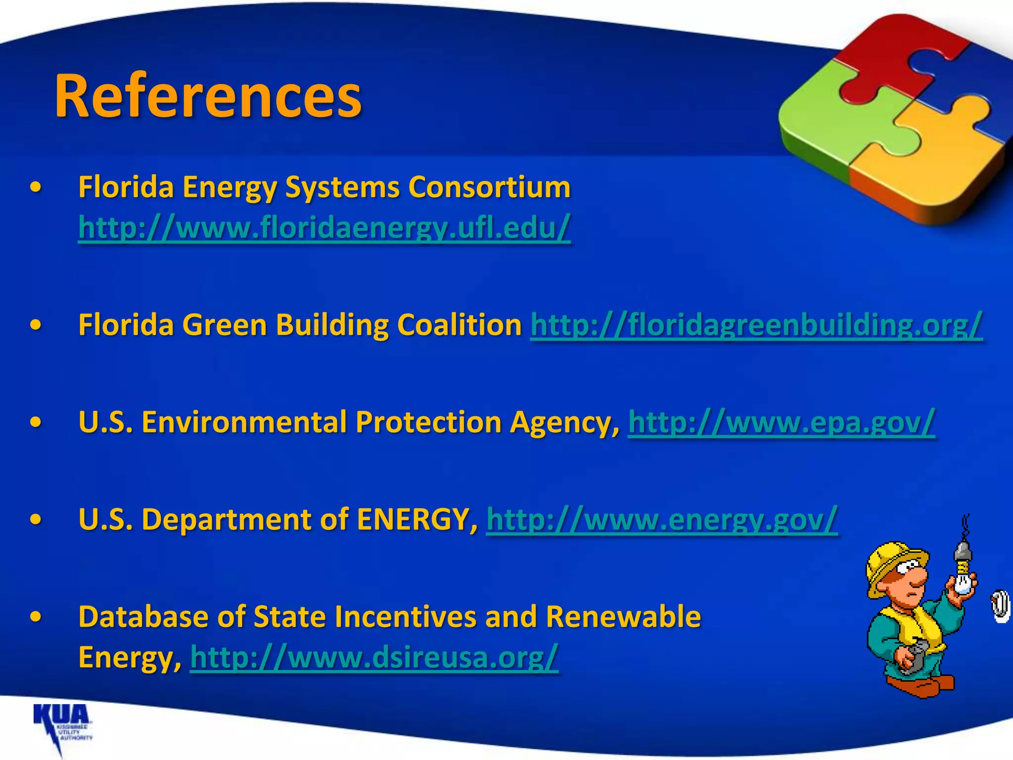 References
•   Florida Energy Systems Consortium
    http://www.floridaenergy.ufl.edu/

•   Florida Green Building Coalition http://floridagreenbuilding.org/

•   U.S. Environmental Protection Agency, http://www.epa.gov/

•   U.S. Department of ENERGY, http://www.energy.gov/

•   Database of State Incentives and Renewable
    Energy, http://www.dsireusa.org/
 